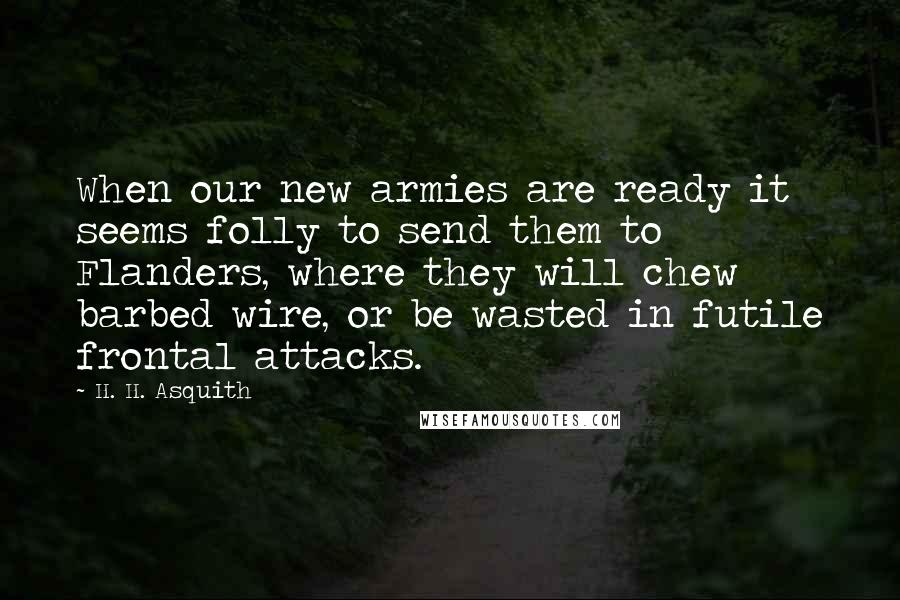 H. H. Asquith Quotes: When our new armies are ready it seems folly to send them to Flanders, where they will chew barbed wire, or be wasted in futile frontal attacks.