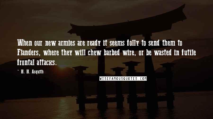 H. H. Asquith Quotes: When our new armies are ready it seems folly to send them to Flanders, where they will chew barbed wire, or be wasted in futile frontal attacks.