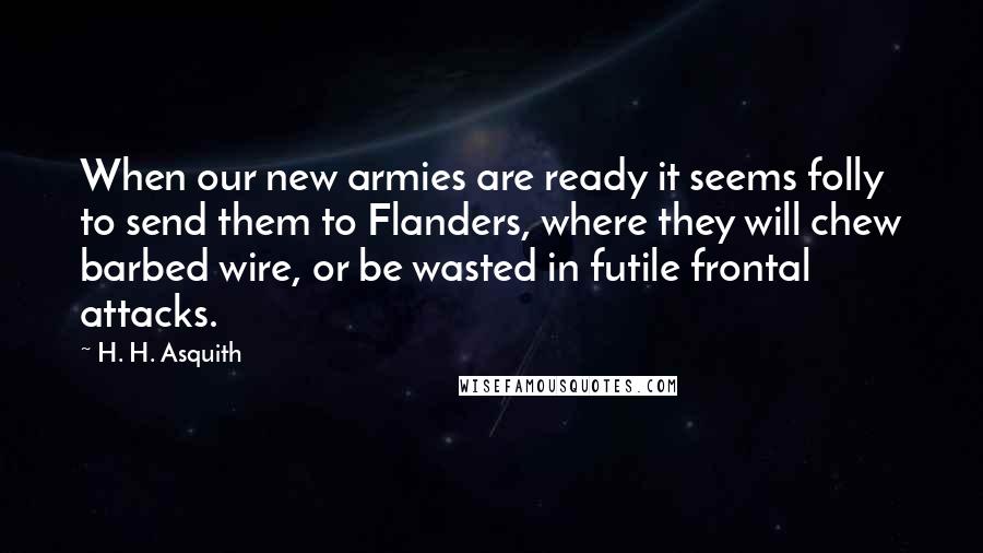 H. H. Asquith Quotes: When our new armies are ready it seems folly to send them to Flanders, where they will chew barbed wire, or be wasted in futile frontal attacks.