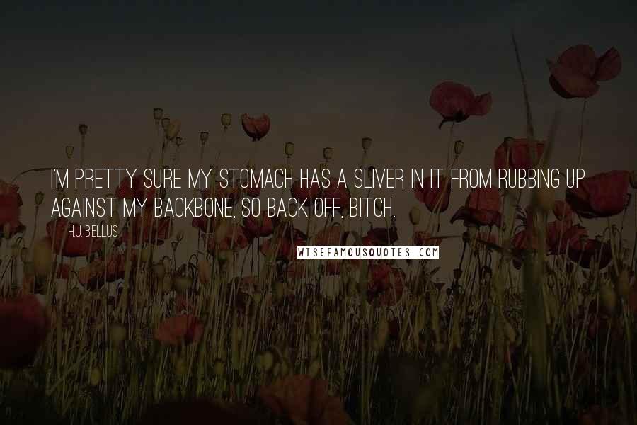 H.J. Bellus Quotes: I'm pretty sure my stomach has a sliver in it from rubbing up against my backbone, so back off, bitch.
