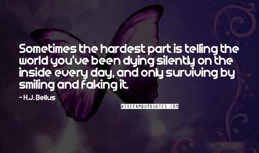 H.J. Bellus Quotes: Sometimes the hardest part is telling the world you've been dying silently on the inside every day, and only surviving by smiling and faking it.