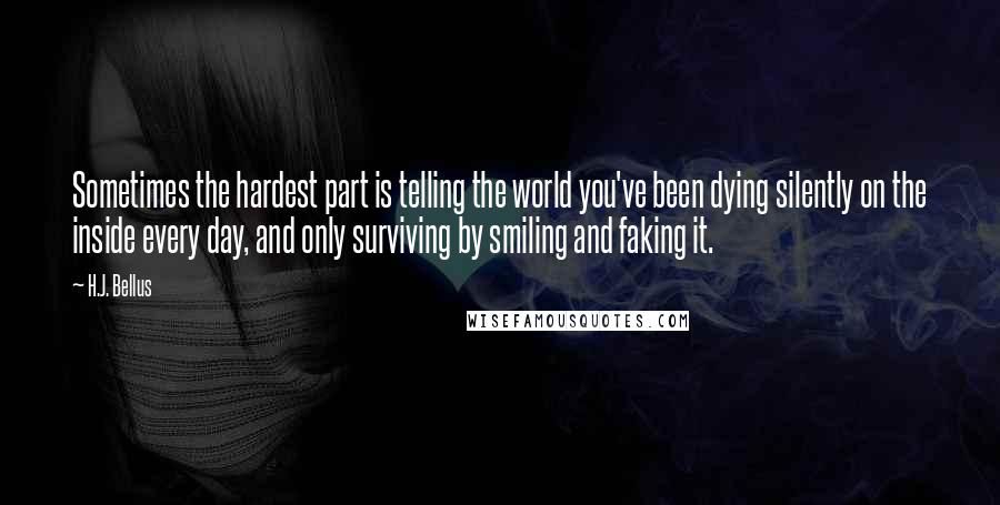 H.J. Bellus Quotes: Sometimes the hardest part is telling the world you've been dying silently on the inside every day, and only surviving by smiling and faking it.