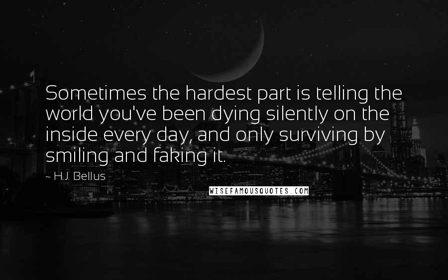 H.J. Bellus Quotes: Sometimes the hardest part is telling the world you've been dying silently on the inside every day, and only surviving by smiling and faking it.