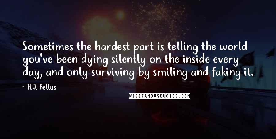 H.J. Bellus Quotes: Sometimes the hardest part is telling the world you've been dying silently on the inside every day, and only surviving by smiling and faking it.