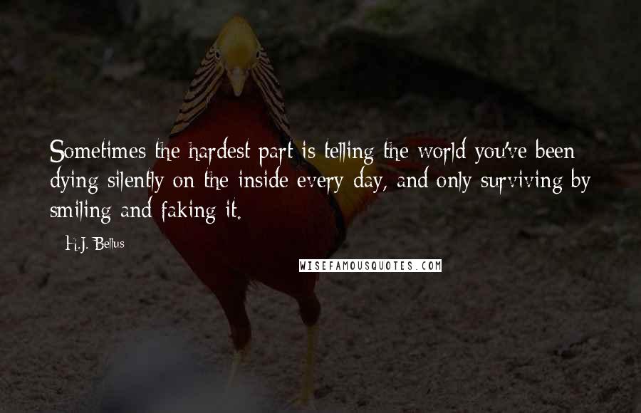 H.J. Bellus Quotes: Sometimes the hardest part is telling the world you've been dying silently on the inside every day, and only surviving by smiling and faking it.