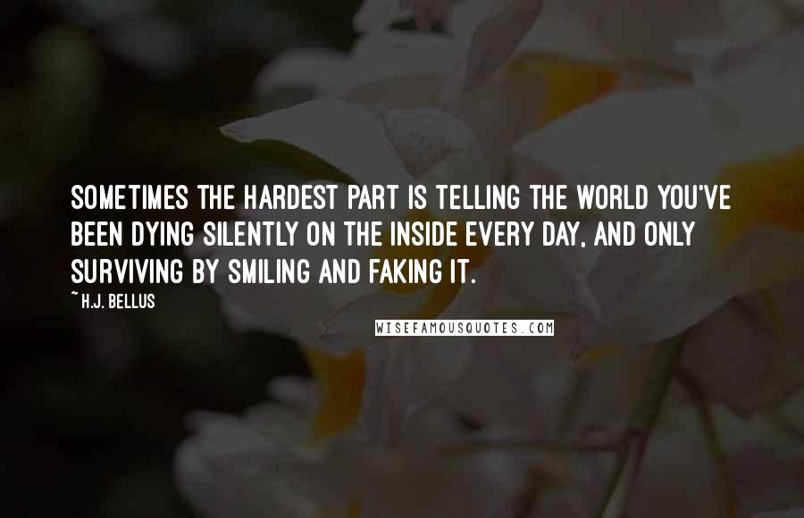 H.J. Bellus Quotes: Sometimes the hardest part is telling the world you've been dying silently on the inside every day, and only surviving by smiling and faking it.