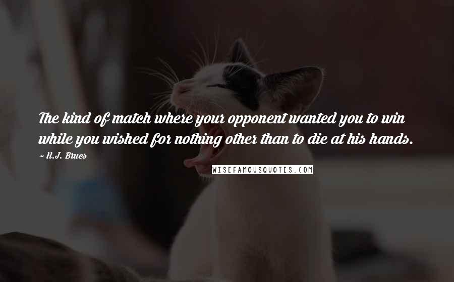 H.J. Brues Quotes: The kind of match where your opponent wanted you to win while you wished for nothing other than to die at his hands.