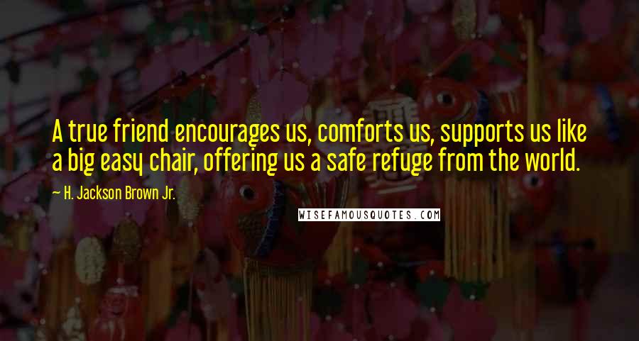 H. Jackson Brown Jr. Quotes: A true friend encourages us, comforts us, supports us like a big easy chair, offering us a safe refuge from the world.