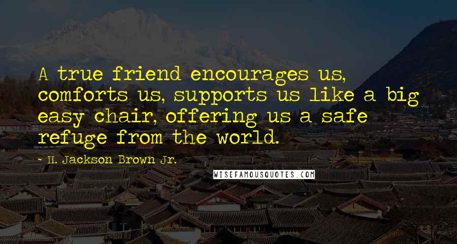 H. Jackson Brown Jr. Quotes: A true friend encourages us, comforts us, supports us like a big easy chair, offering us a safe refuge from the world.