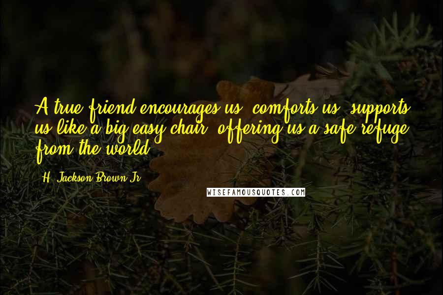H. Jackson Brown Jr. Quotes: A true friend encourages us, comforts us, supports us like a big easy chair, offering us a safe refuge from the world.