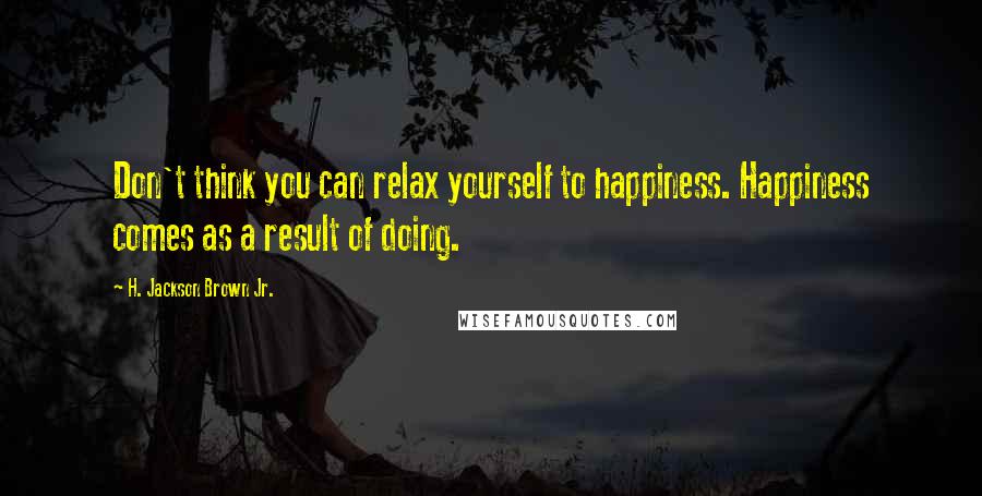 H. Jackson Brown Jr. Quotes: Don't think you can relax yourself to happiness. Happiness comes as a result of doing.