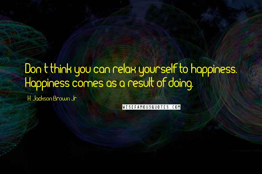 H. Jackson Brown Jr. Quotes: Don't think you can relax yourself to happiness. Happiness comes as a result of doing.
