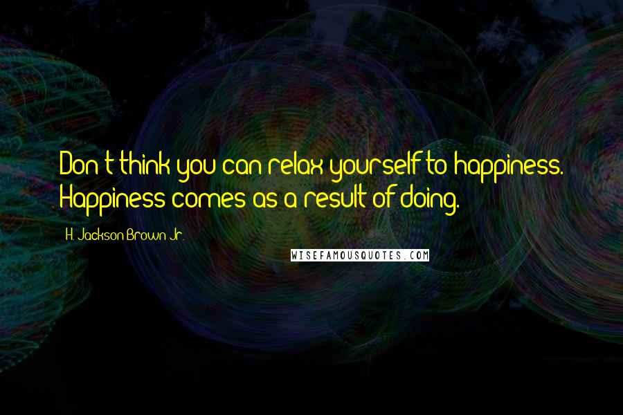 H. Jackson Brown Jr. Quotes: Don't think you can relax yourself to happiness. Happiness comes as a result of doing.