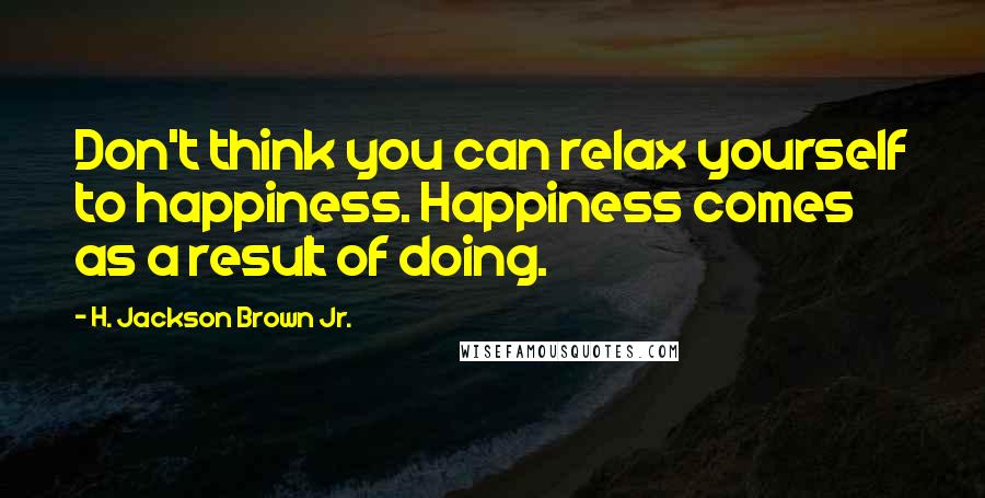 H. Jackson Brown Jr. Quotes: Don't think you can relax yourself to happiness. Happiness comes as a result of doing.