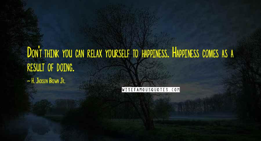 H. Jackson Brown Jr. Quotes: Don't think you can relax yourself to happiness. Happiness comes as a result of doing.
