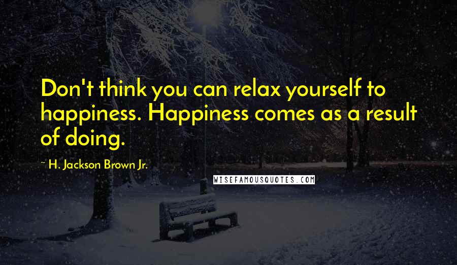 H. Jackson Brown Jr. Quotes: Don't think you can relax yourself to happiness. Happiness comes as a result of doing.