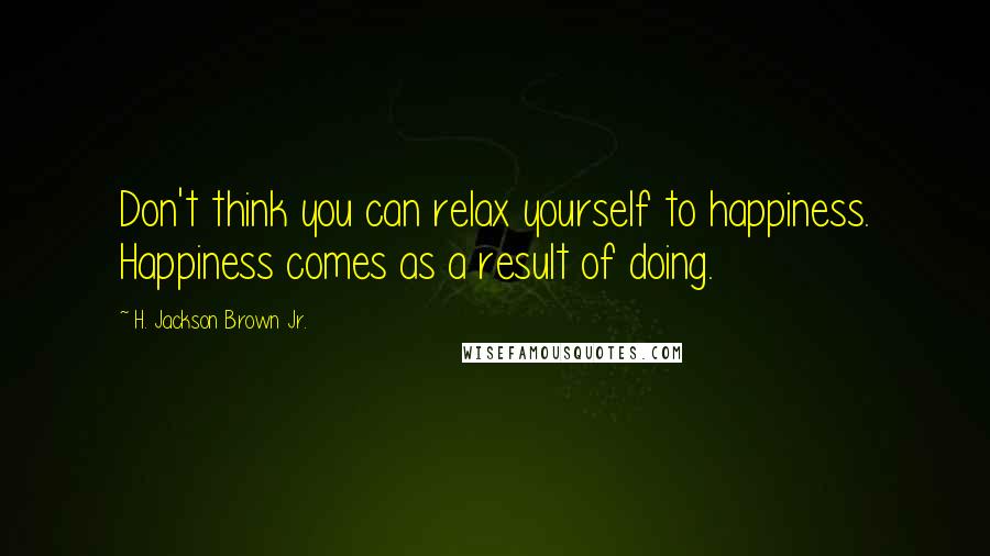 H. Jackson Brown Jr. Quotes: Don't think you can relax yourself to happiness. Happiness comes as a result of doing.