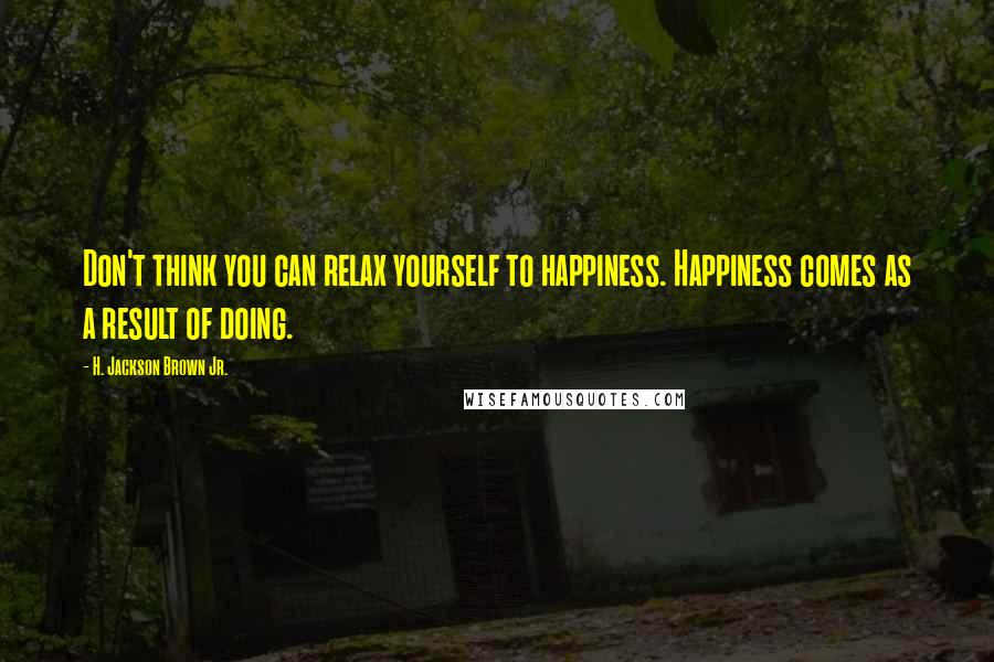 H. Jackson Brown Jr. Quotes: Don't think you can relax yourself to happiness. Happiness comes as a result of doing.