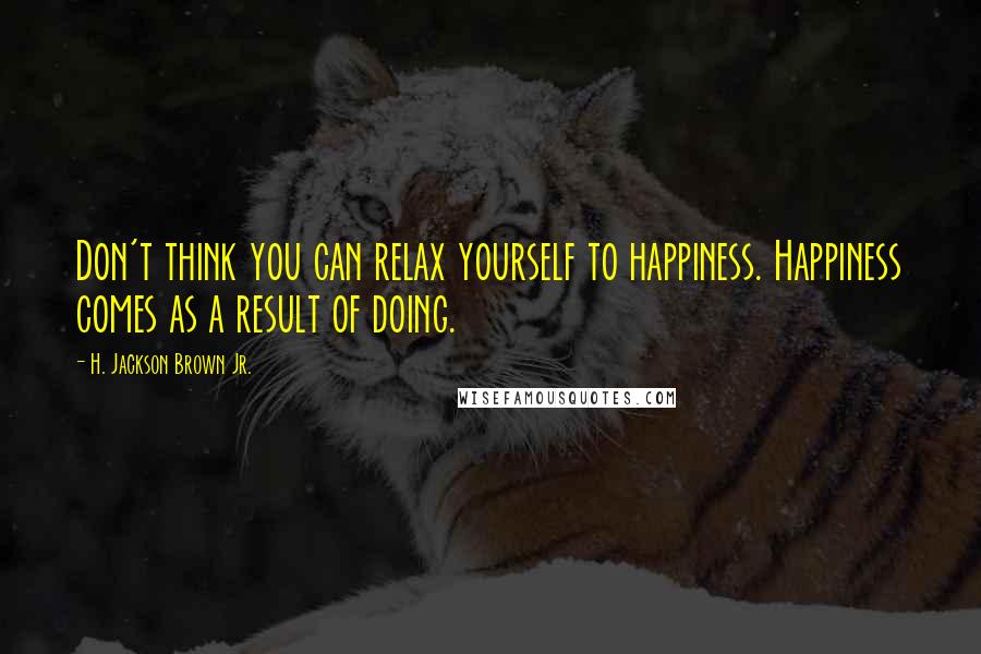 H. Jackson Brown Jr. Quotes: Don't think you can relax yourself to happiness. Happiness comes as a result of doing.