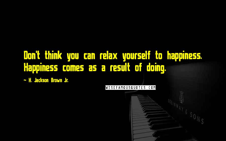 H. Jackson Brown Jr. Quotes: Don't think you can relax yourself to happiness. Happiness comes as a result of doing.