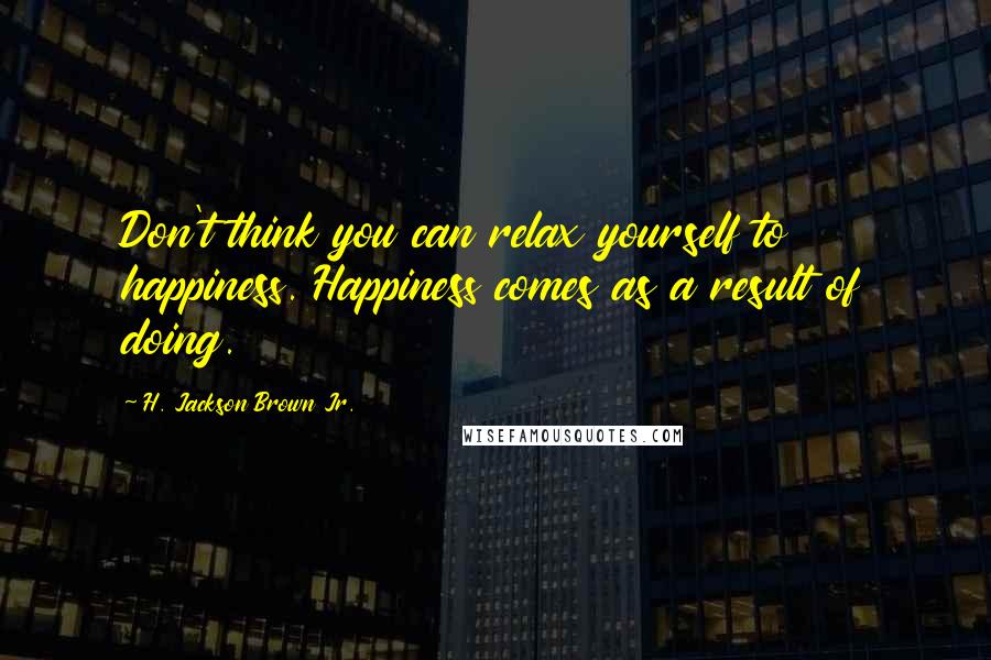 H. Jackson Brown Jr. Quotes: Don't think you can relax yourself to happiness. Happiness comes as a result of doing.