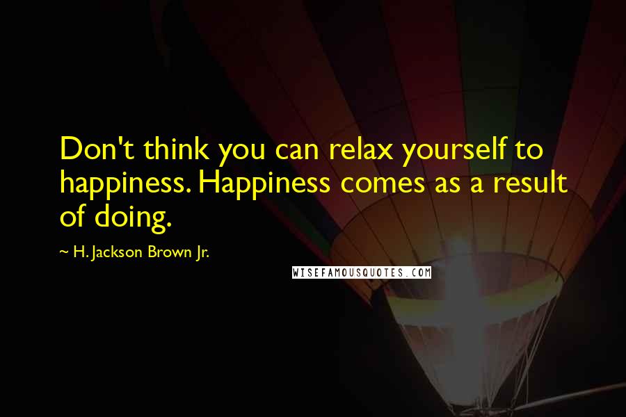 H. Jackson Brown Jr. Quotes: Don't think you can relax yourself to happiness. Happiness comes as a result of doing.