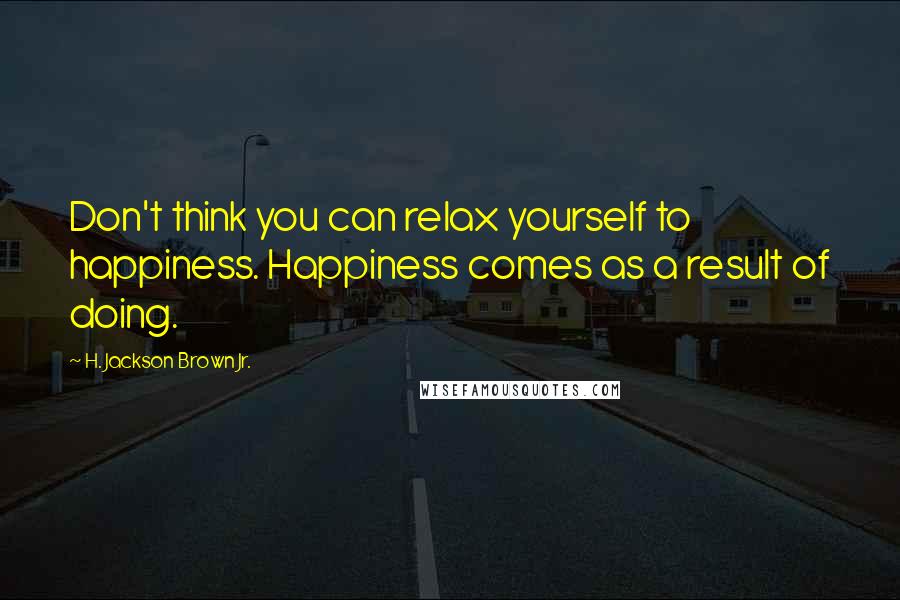 H. Jackson Brown Jr. Quotes: Don't think you can relax yourself to happiness. Happiness comes as a result of doing.