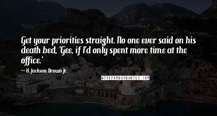 H. Jackson Brown Jr. Quotes: Get your priorities straight. No one ever said on his death bed, 'Gee, if I'd only spent more time at the office.'