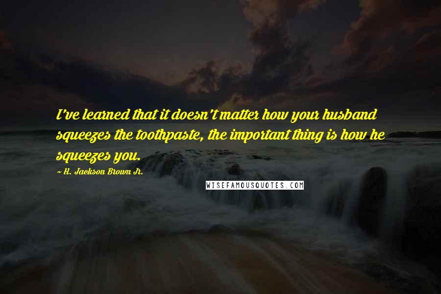 H. Jackson Brown Jr. Quotes: I've learned that it doesn't matter how your husband squeezes the toothpaste, the important thing is how he squeezes you.