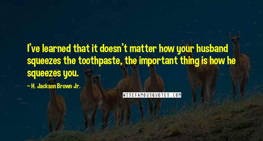 H. Jackson Brown Jr. Quotes: I've learned that it doesn't matter how your husband squeezes the toothpaste, the important thing is how he squeezes you.