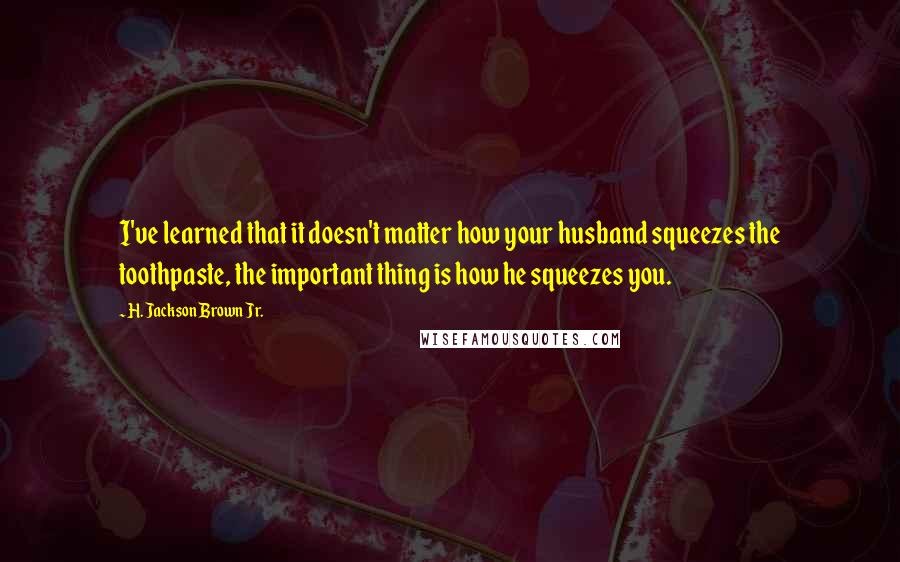 H. Jackson Brown Jr. Quotes: I've learned that it doesn't matter how your husband squeezes the toothpaste, the important thing is how he squeezes you.