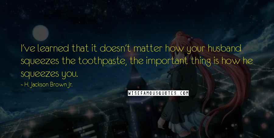 H. Jackson Brown Jr. Quotes: I've learned that it doesn't matter how your husband squeezes the toothpaste, the important thing is how he squeezes you.