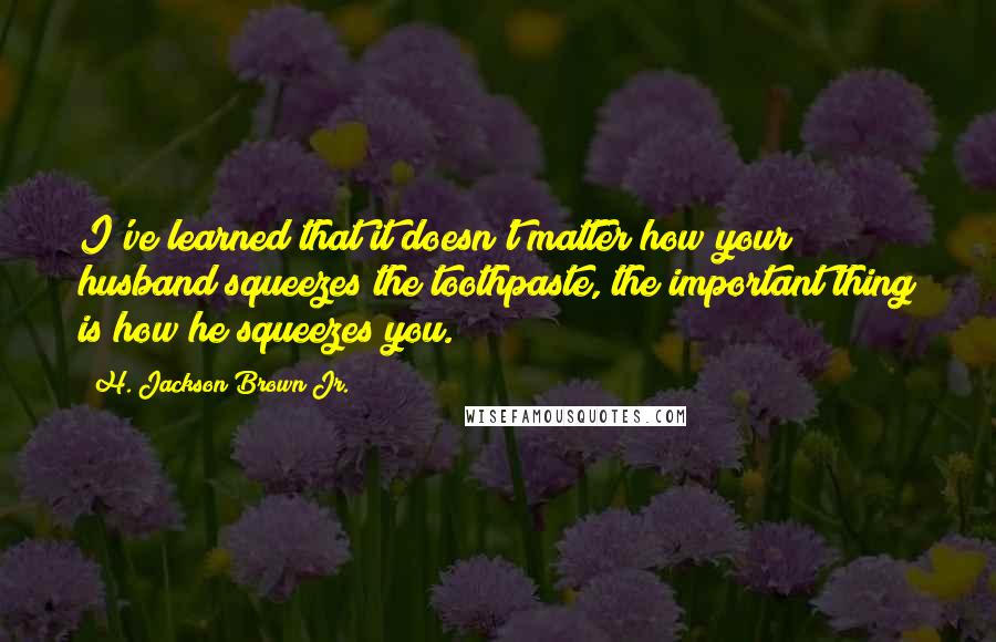 H. Jackson Brown Jr. Quotes: I've learned that it doesn't matter how your husband squeezes the toothpaste, the important thing is how he squeezes you.