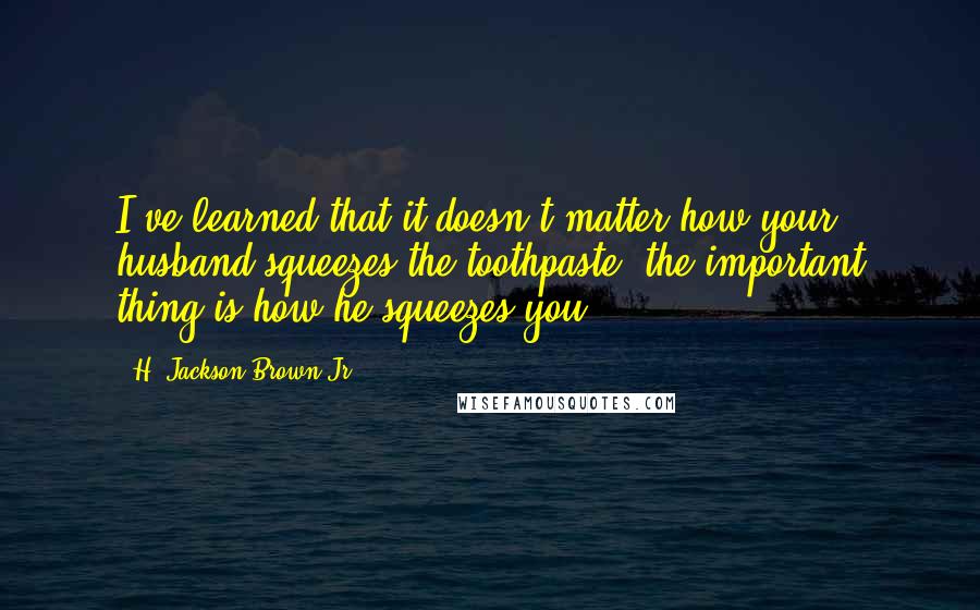 H. Jackson Brown Jr. Quotes: I've learned that it doesn't matter how your husband squeezes the toothpaste, the important thing is how he squeezes you.