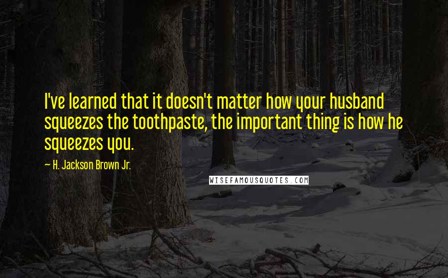 H. Jackson Brown Jr. Quotes: I've learned that it doesn't matter how your husband squeezes the toothpaste, the important thing is how he squeezes you.