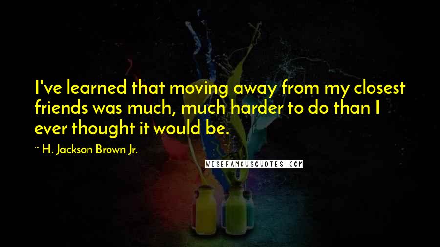 H. Jackson Brown Jr. Quotes: I've learned that moving away from my closest friends was much, much harder to do than I ever thought it would be.