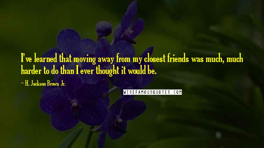 H. Jackson Brown Jr. Quotes: I've learned that moving away from my closest friends was much, much harder to do than I ever thought it would be.