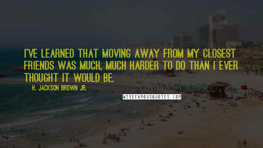 H. Jackson Brown Jr. Quotes: I've learned that moving away from my closest friends was much, much harder to do than I ever thought it would be.