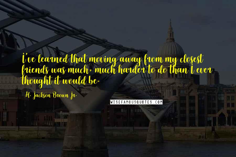 H. Jackson Brown Jr. Quotes: I've learned that moving away from my closest friends was much, much harder to do than I ever thought it would be.