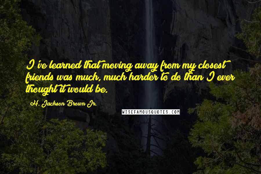 H. Jackson Brown Jr. Quotes: I've learned that moving away from my closest friends was much, much harder to do than I ever thought it would be.