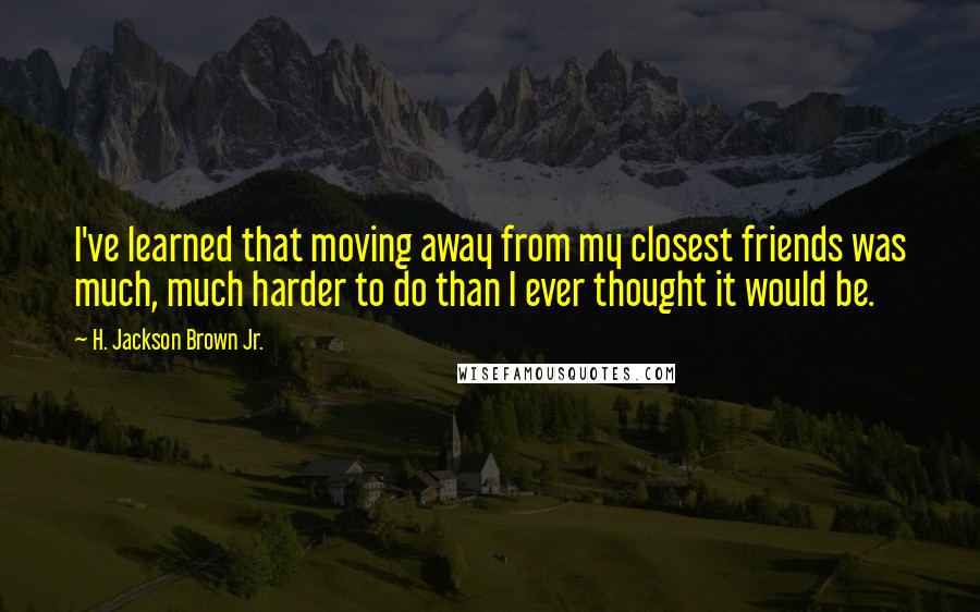H. Jackson Brown Jr. Quotes: I've learned that moving away from my closest friends was much, much harder to do than I ever thought it would be.