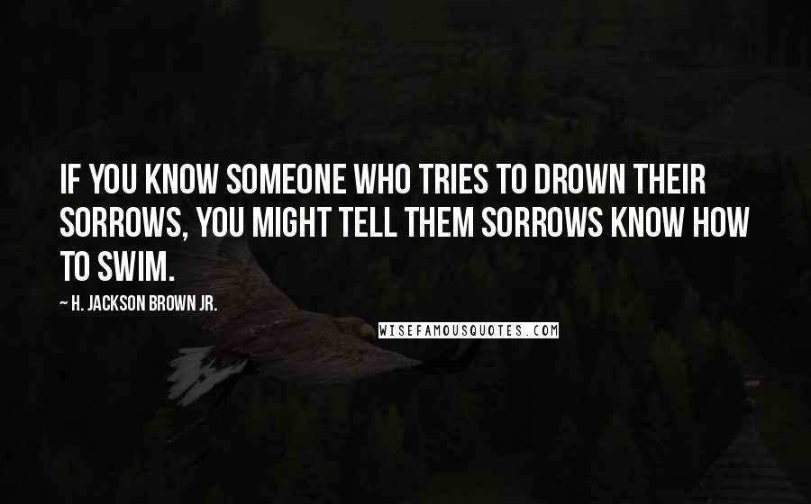 H. Jackson Brown Jr. Quotes: If you know someone who tries to drown their sorrows, you might tell them sorrows know how to swim.