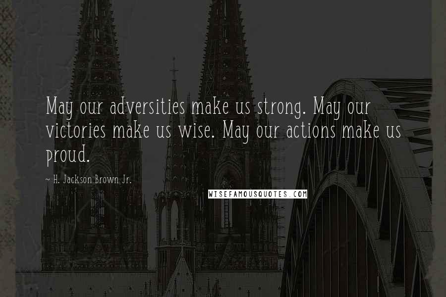 H. Jackson Brown Jr. Quotes: May our adversities make us strong. May our victories make us wise. May our actions make us proud.