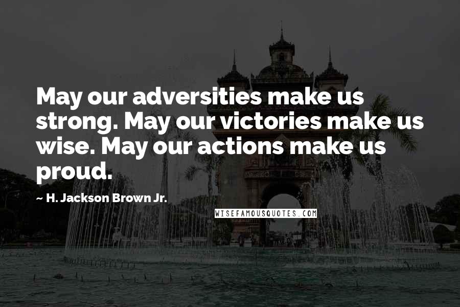 H. Jackson Brown Jr. Quotes: May our adversities make us strong. May our victories make us wise. May our actions make us proud.