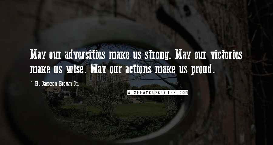 H. Jackson Brown Jr. Quotes: May our adversities make us strong. May our victories make us wise. May our actions make us proud.