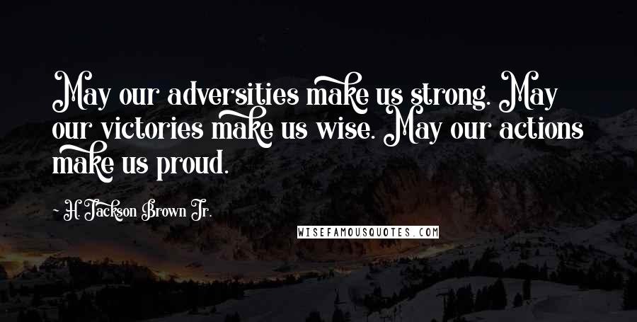 H. Jackson Brown Jr. Quotes: May our adversities make us strong. May our victories make us wise. May our actions make us proud.