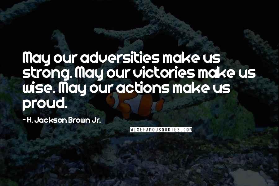 H. Jackson Brown Jr. Quotes: May our adversities make us strong. May our victories make us wise. May our actions make us proud.