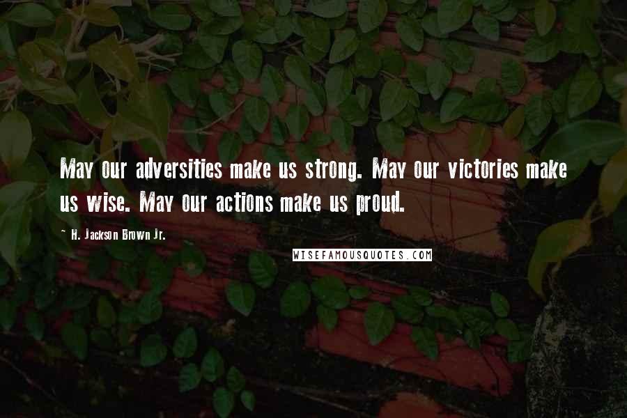H. Jackson Brown Jr. Quotes: May our adversities make us strong. May our victories make us wise. May our actions make us proud.