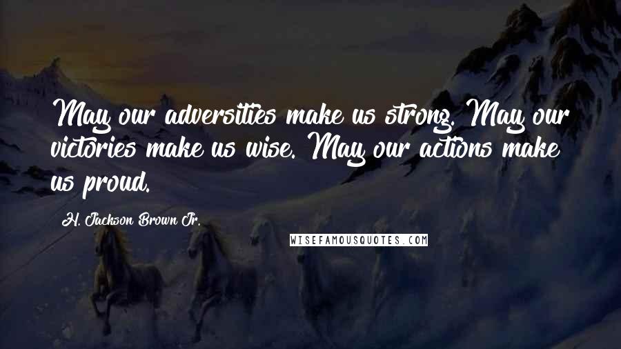 H. Jackson Brown Jr. Quotes: May our adversities make us strong. May our victories make us wise. May our actions make us proud.