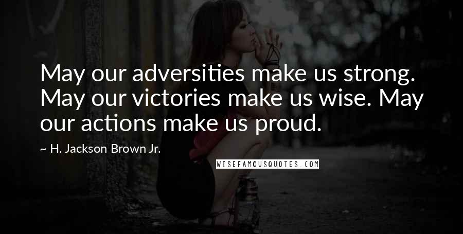 H. Jackson Brown Jr. Quotes: May our adversities make us strong. May our victories make us wise. May our actions make us proud.